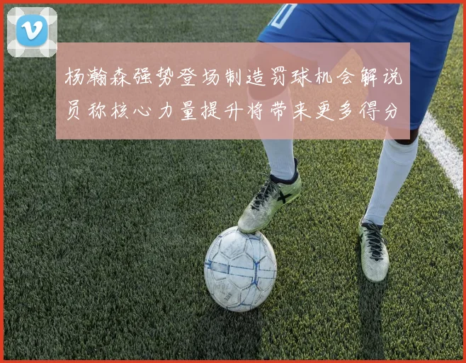 杨瀚森强势登场制造罚球机会解说员称核心力量提升将带来更多得分可能