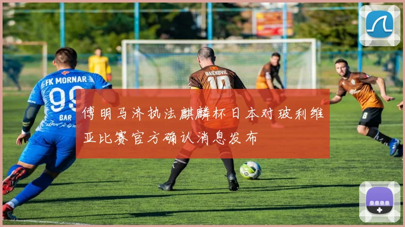 傅明马济执法麒麟杯日本对玻利维亚比赛官方确认消息发布
