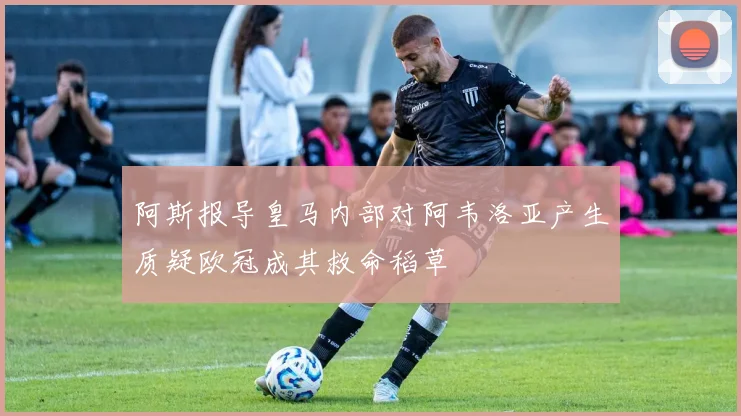 阿斯报导皇马内部对阿韦洛亚产生质疑欧冠成其救命稻草