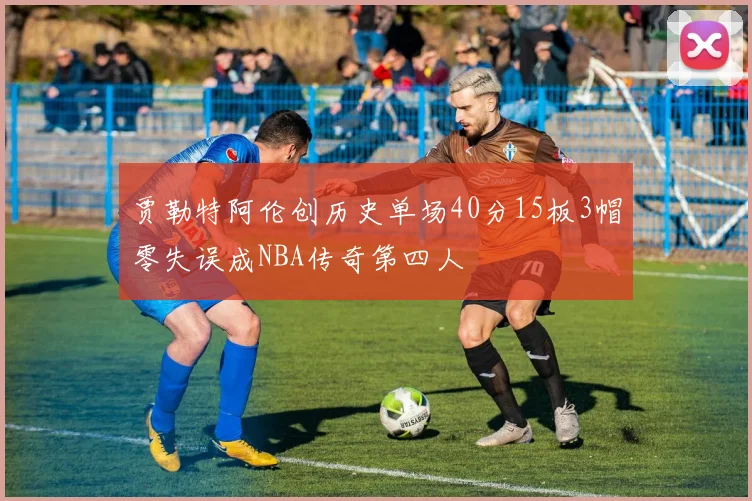 贾勒特阿伦创历史单场40分15板3帽零失误成NBA传奇第四人