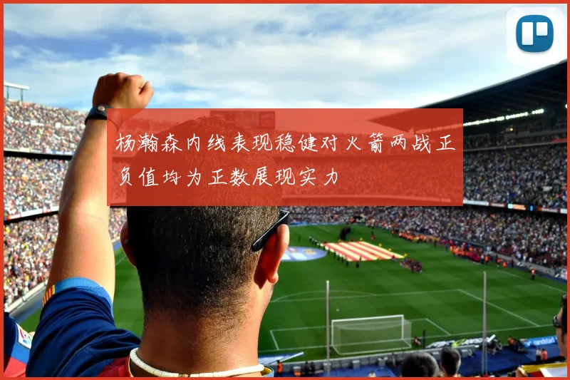 杨瀚森内线表现稳健对火箭两战正负值均为正数展现实力