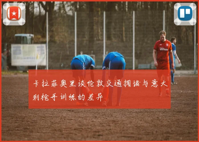 卡拉菲奥里谈伦敦交通拥堵与意大利枪手训练的差异