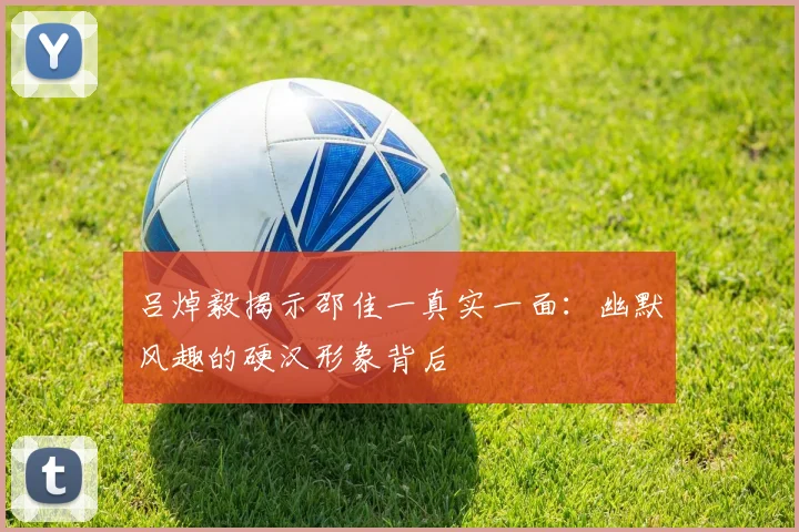 吕焯毅揭示邵佳一真实一面：幽默风趣的硬汉形象背后