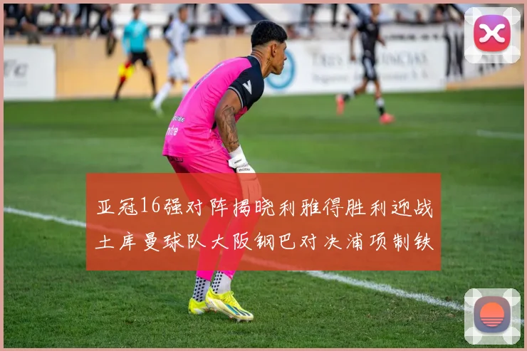 亚冠16强对阵揭晓利雅得胜利迎战土库曼球队大阪钢巴对决浦项制铁