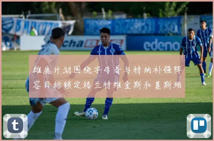 雄鹿计划围绕字母哥与特纳补强阵容目标锁定格兰特维金斯和基斯珀特