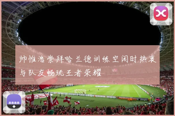 帅惟浩崇拜哈兰德训练空闲时热衷与队友畅玩王者荣耀