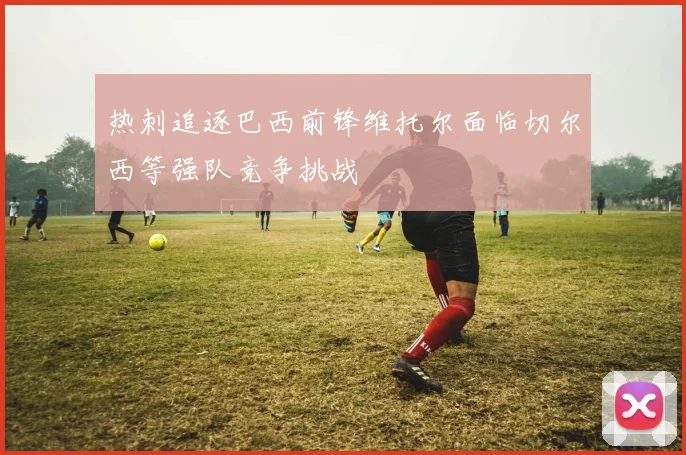 热刺追逐巴西前锋维托尔面临切尔西等强队竞争挑战