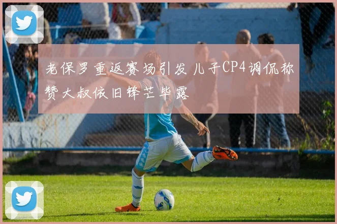 老保罗重返赛场引发儿子CP4调侃称赞大叔依旧锋芒毕露