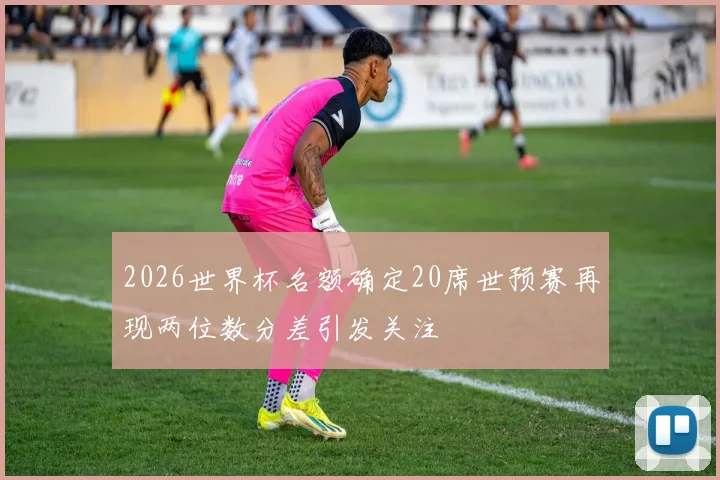 2026世界杯名额确定20席世预赛再现两位数分差引发关注