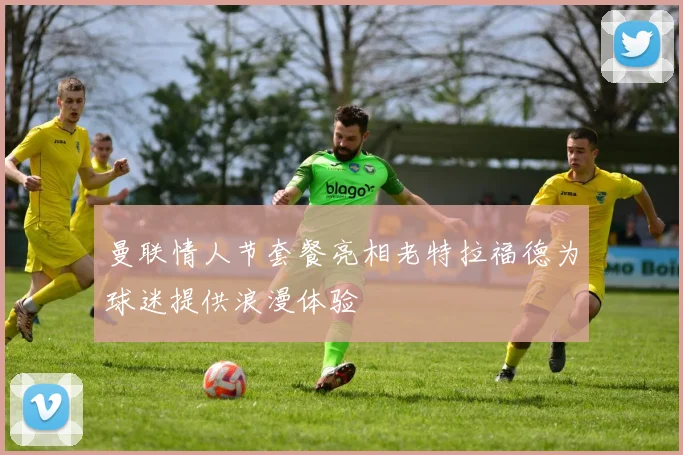 曼联情人节套餐亮相老特拉福德为球迷提供浪漫体验