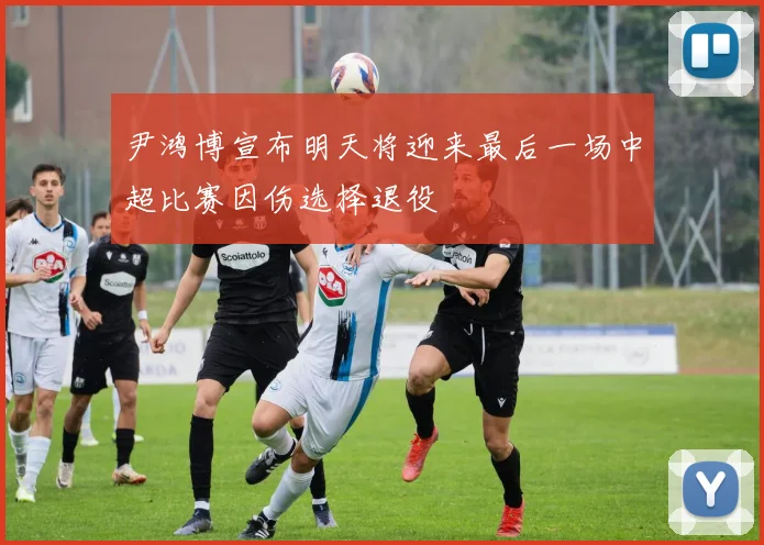 尹鸿博宣布明天将迎来最后一场中超比赛因伤选择退役