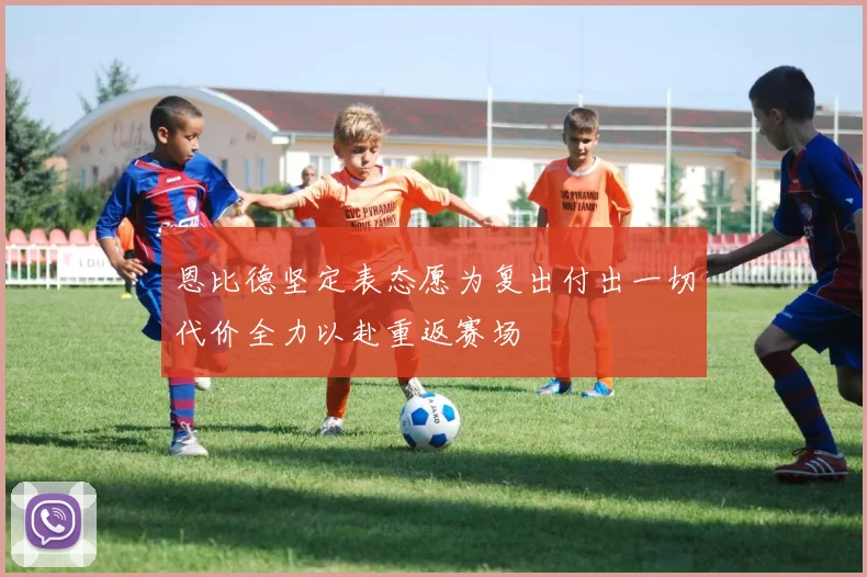 恩比德坚定表态愿为复出付出一切代价全力以赴重返赛场
