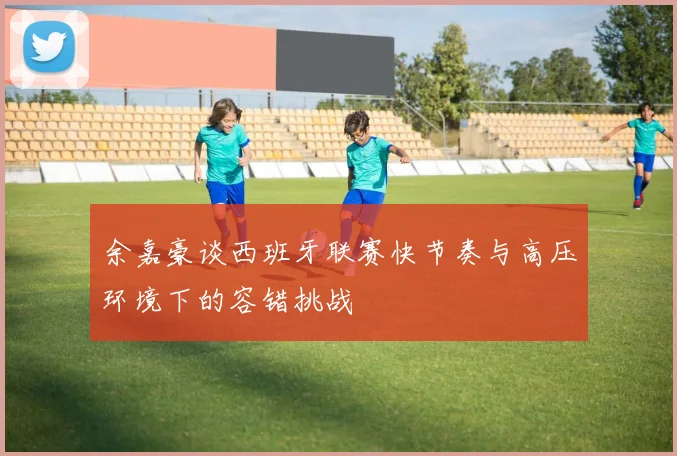 余嘉豪谈西班牙联赛快节奏与高压环境下的容错挑战