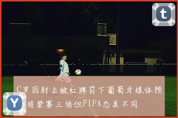C罗因肘击被红牌罚下葡萄牙媒体预测将禁赛三场但FIFA态度不同