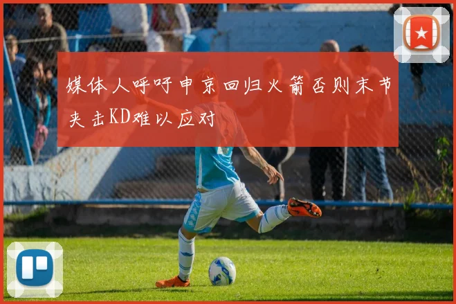 媒体人呼吁申京回归火箭否则末节夹击KD难以应对