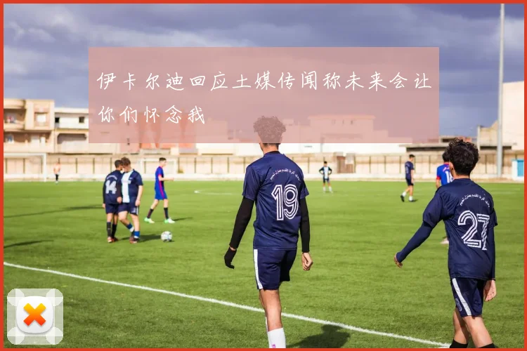 伊卡尔迪回应土媒传闻称未来会让你们怀念我