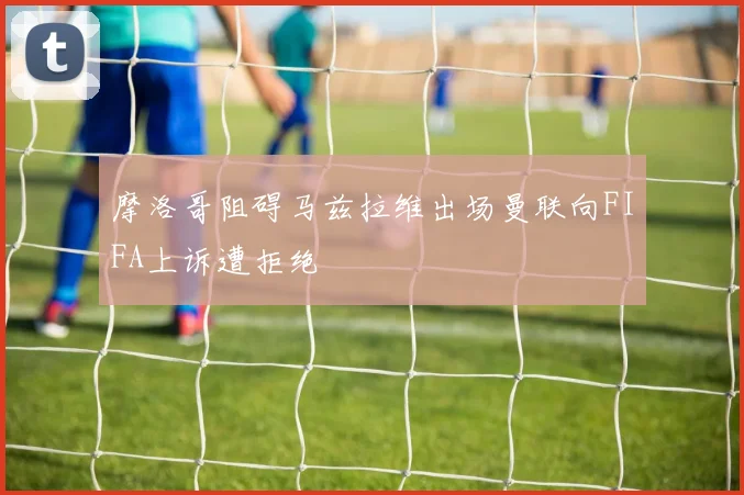 摩洛哥阻碍马兹拉维出场曼联向FIFA上诉遭拒绝