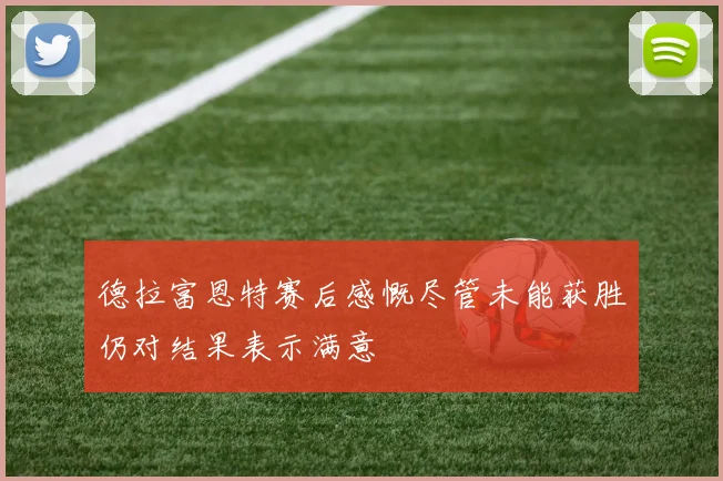德拉富恩特赛后感慨尽管未能获胜仍对结果表示满意
