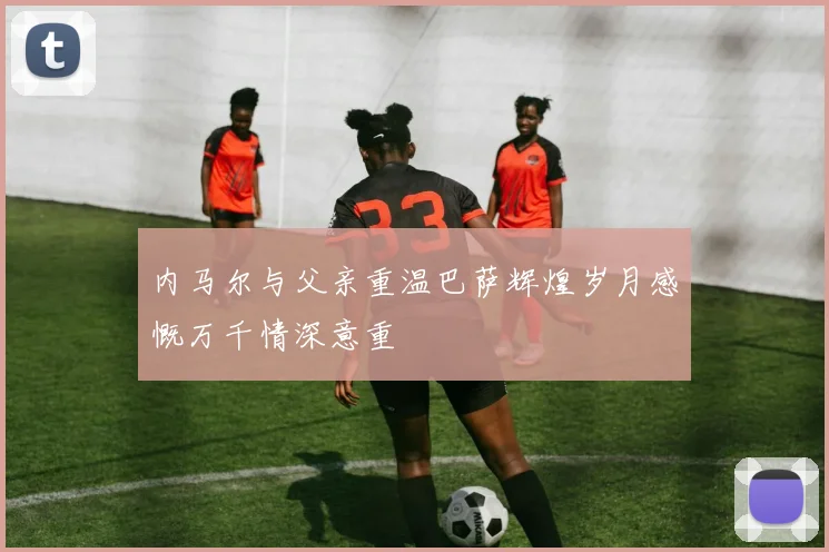 内马尔与父亲重温巴萨辉煌岁月感慨万千情深意重