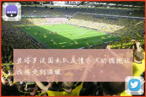劳塔罗谈国米队友情齐沃的拥抱让我感受到温暖