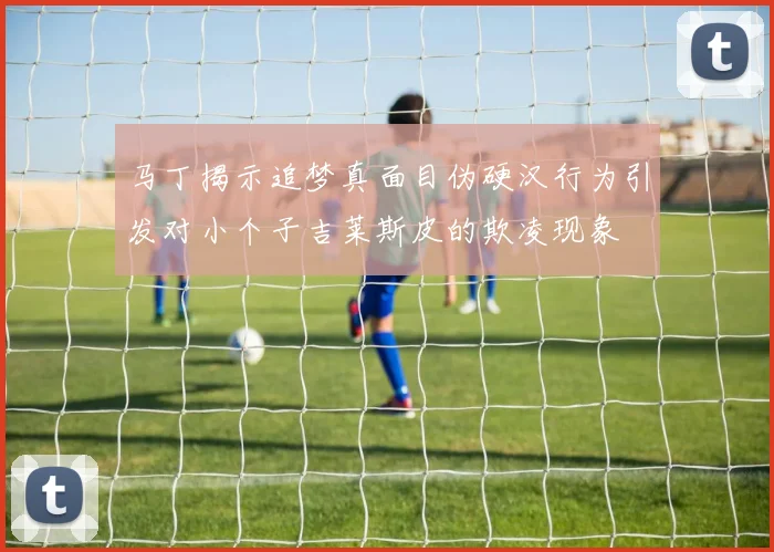 马丁揭示追梦真面目伪硬汉行为引发对小个子吉莱斯皮的欺凌现象