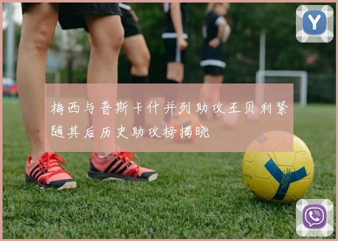 梅西与普斯卡什并列助攻王贝利紧随其后历史助攻榜揭晓