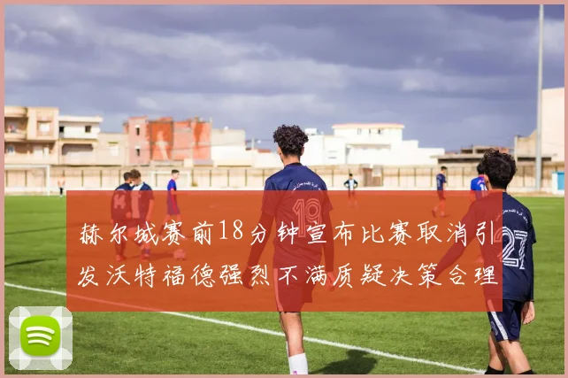 赫尔城赛前18分钟宣布比赛取消引发沃特福德强烈不满质疑决策合理性