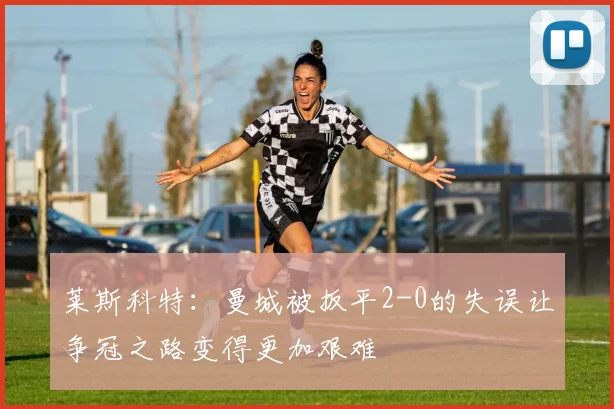 莱斯科特：曼城被扳平2-0的失误让争冠之路变得更加艰难