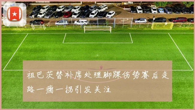 祖巴茨替补席处理脚踝伤势赛后走路一瘸一拐引发关注