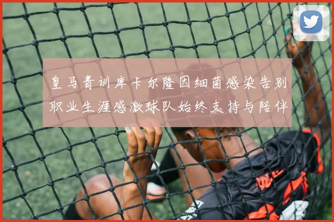 皇马青训库卡尔隆因细菌感染告别职业生涯感激球队始终支持与陪伴