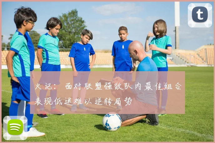 火记：面对联盟强敌队内最佳组合表现低迷难以逆转局势