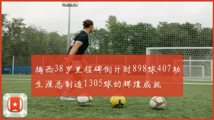 梅西38岁里程碑倒计时898球407助生涯总制造1305球的辉煌成就
