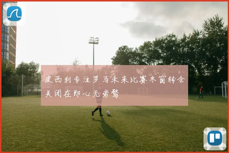 皮西利专注罗马未来比赛冬窗转会关闭在即心无旁骛