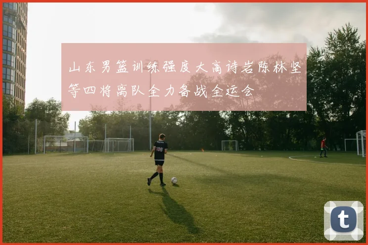 山东男篮训练强度大高诗岩陈林坚等四将离队全力备战全运会