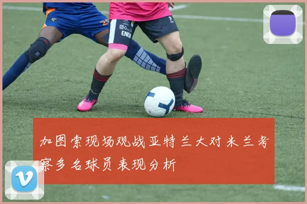 加图索现场观战亚特兰大对米兰考察多名球员表现分析