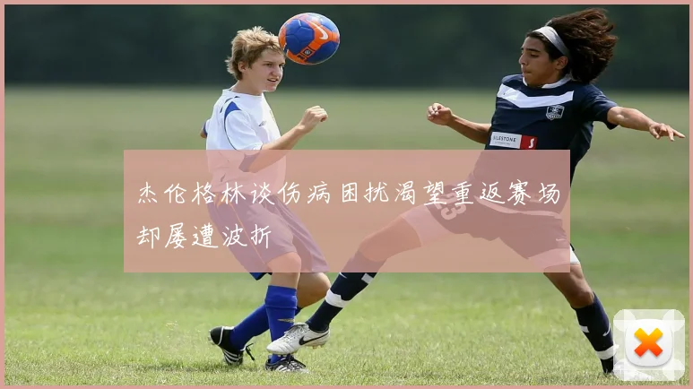 杰伦格林谈伤病困扰渴望重返赛场却屡遭波折