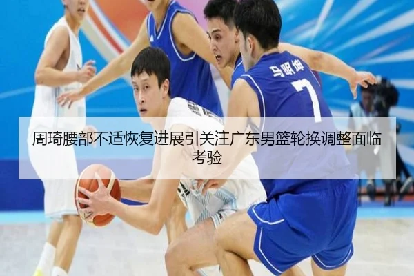 周琦腰部不适恢复进展引关注广东男篮轮换调整面临考验